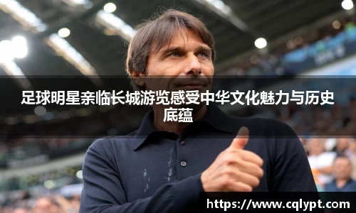 足球明星亲临长城游览感受中华文化魅力与历史底蕴